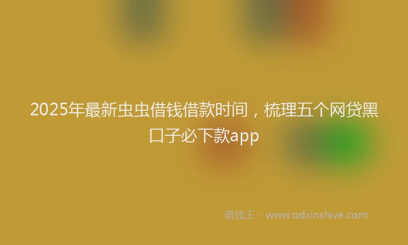 2025年最新虫虫借钱借款时间，梳理五个网贷黑口子必下款app