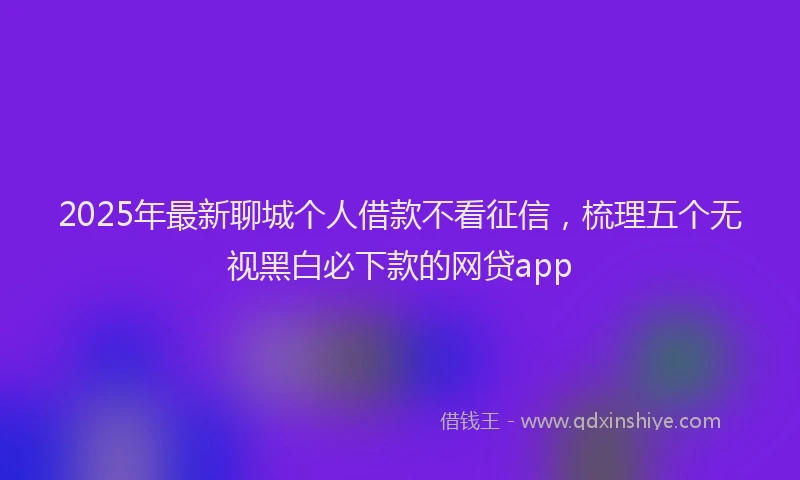 2025年最新聊城个人借款不看征信，梳理五个无视黑白必下款的网贷app