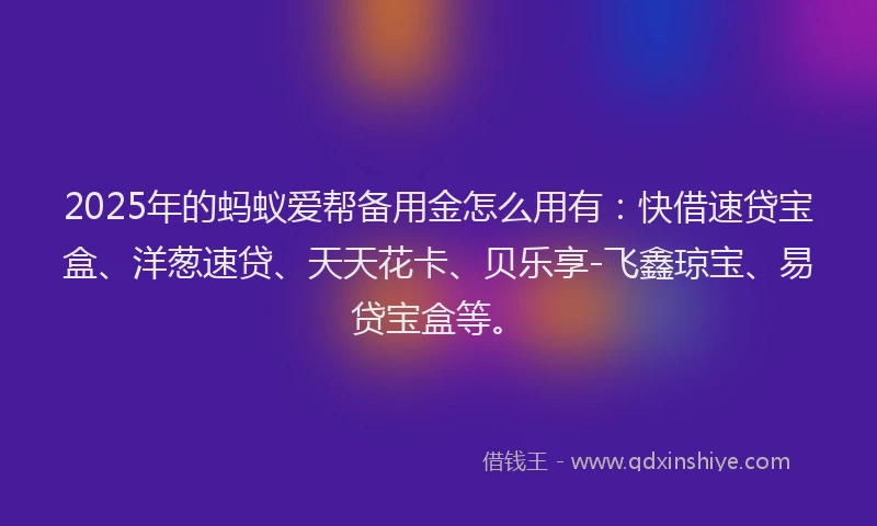 2025年的蚂蚁爱帮备用金怎么用有：快借速贷宝盒、洋葱速贷、天天花卡、贝乐享-飞鑫琼宝、易贷宝盒等。