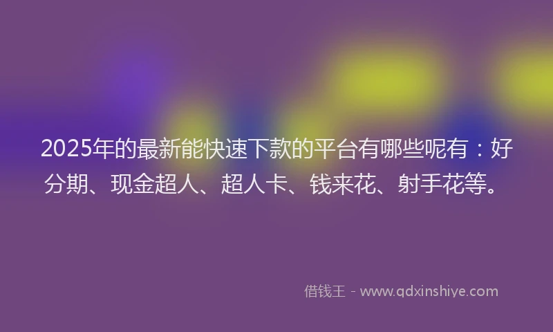 2025年的最新能快速下款的平台有哪些呢有：好分期、现金超人、超人卡、钱来花、射手花等。