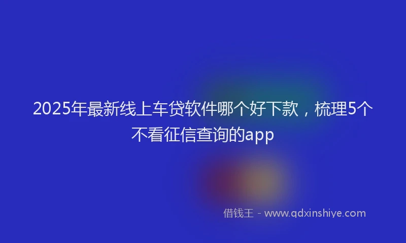 2025年最新线上车贷软件哪个好下款，梳理5个不看征信查询的app