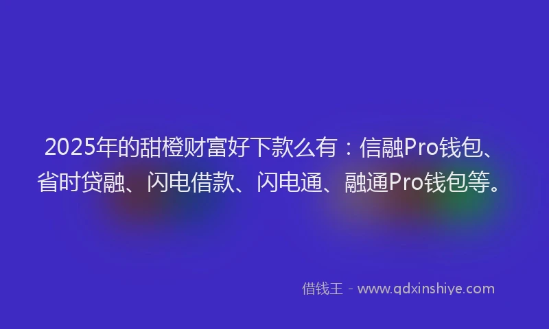 2025年的甜橙财富好下款么有：信融Pro钱包、省时贷融、闪电借款、闪电通、融通Pro钱包等。