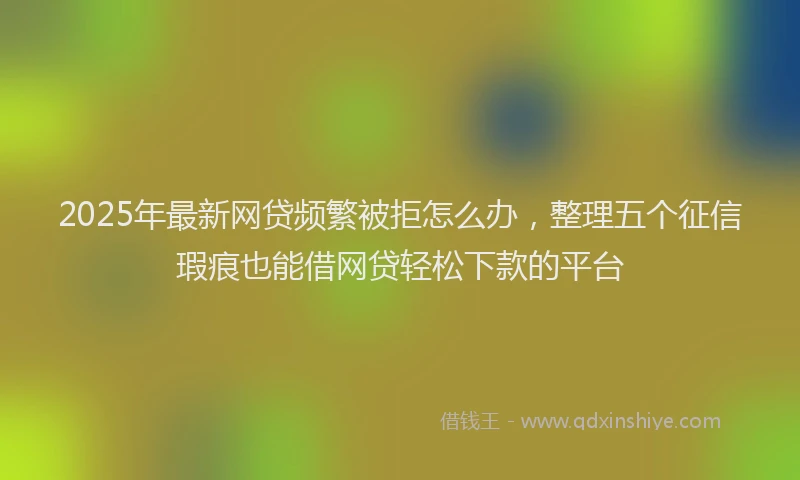 2025年最新网贷频繁被拒怎么办，整理五个征信瑕疵也能借网贷轻松下款的平台