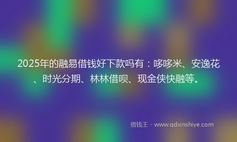 2025年的融易借钱好下款吗有：哆哆米、安逸花、时光分期、林林借呗、现金侠快融等。