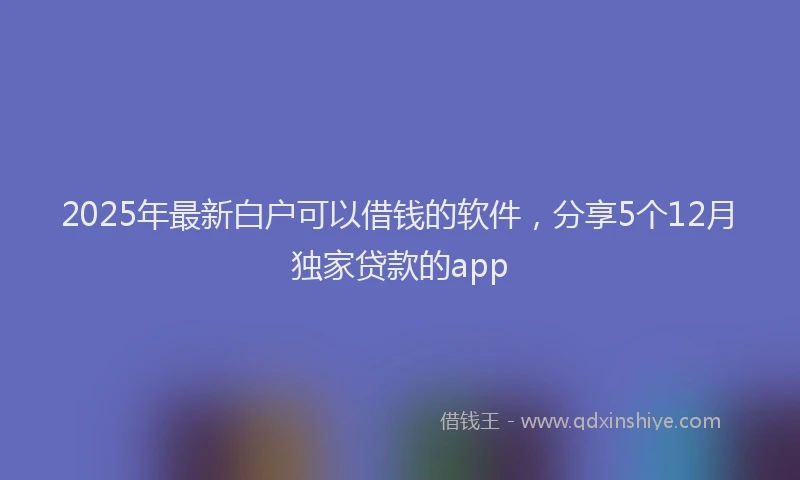 2025年最新白户可以借钱的软件，分享5个12月独家贷款的app