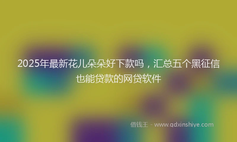 2025年最新花儿朵朵好下款吗，汇总五个黑征信也能贷款的网贷软件