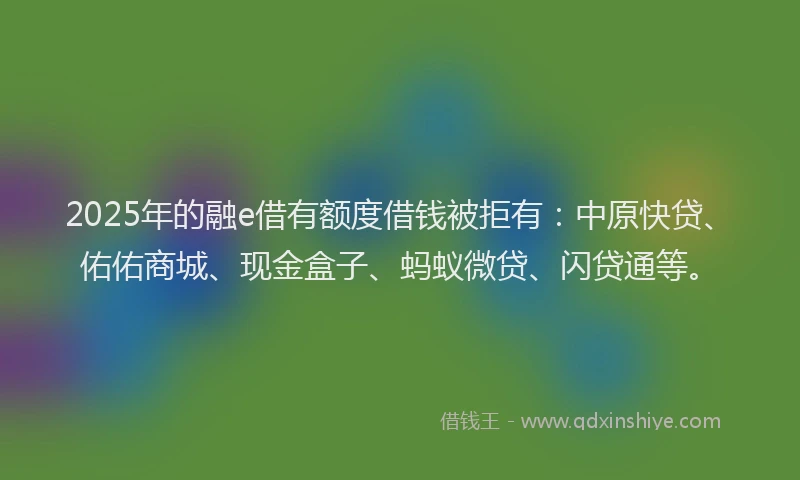 2025年的融e借有额度借钱被拒有：中原快贷、佑佑商城、现金盒子、蚂蚁微贷、闪贷通等。