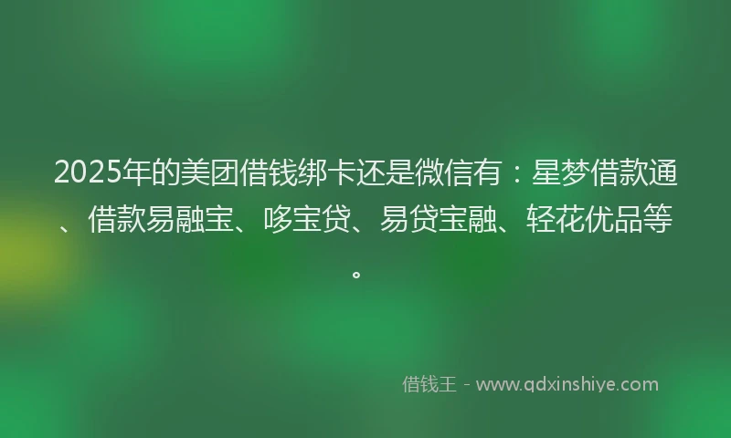 2025年的美团借钱绑卡还是微信有：星梦借款通、借款易融宝、哆宝贷、易贷宝融、轻花优品等。