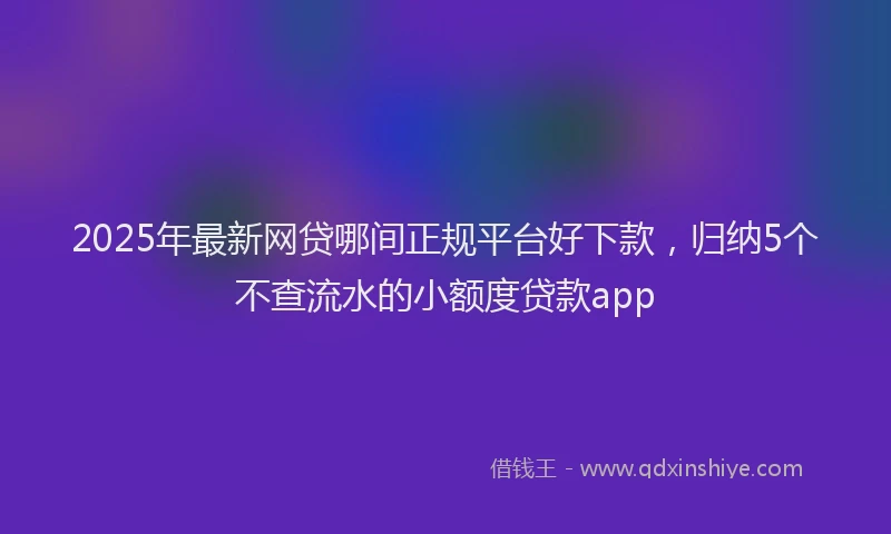 2025年最新网贷哪间正规平台好下款，归纳5个不查流水的小额度贷款app
