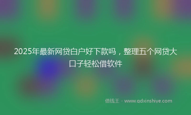 2025年最新网贷白户好下款吗，整理五个网贷大口子轻松借软件