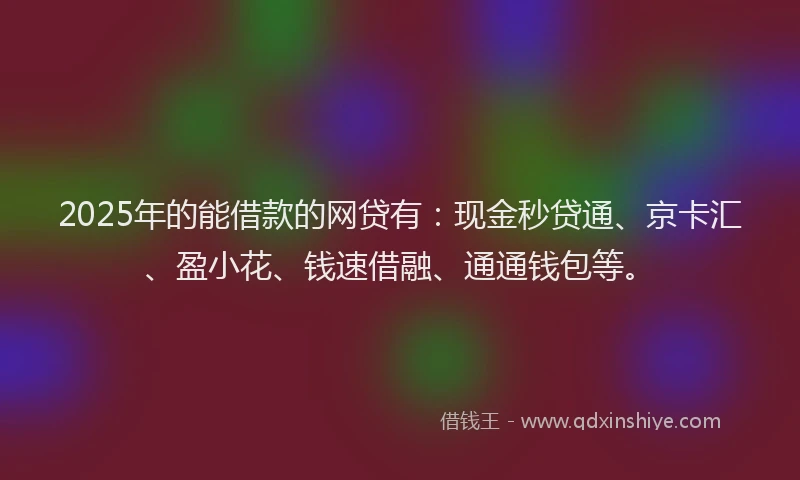2025年的能借款的网贷有：现金秒贷通、京卡汇、盈小花、钱速借融、通通钱包等。
