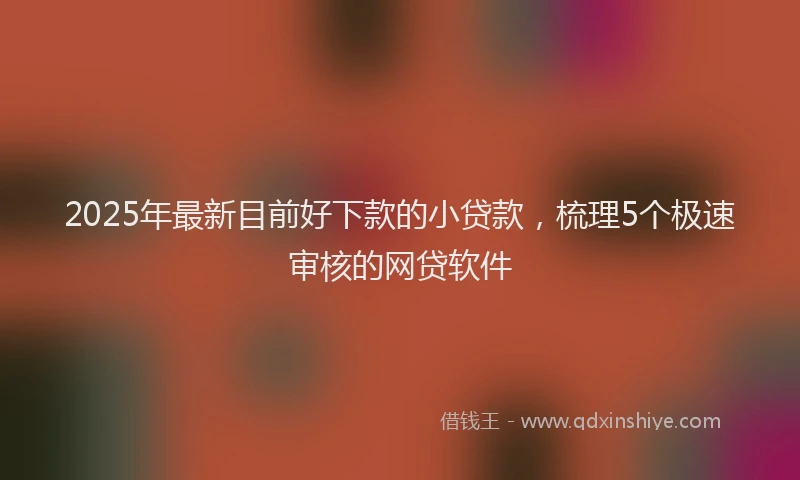2025年最新目前好下款的小贷款，梳理5个极速审核的网贷软件