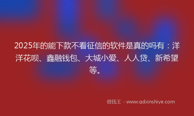 2025年的能下款不看征信的软件是真的吗有：洋洋花呗、鑫融钱包、大城小爱、人人贷、新希望等。