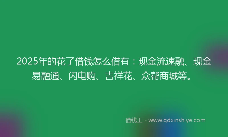 2025年的花了借钱怎么借有：现金流速融、现金易融通、闪电购、吉祥花、众帮商城等。