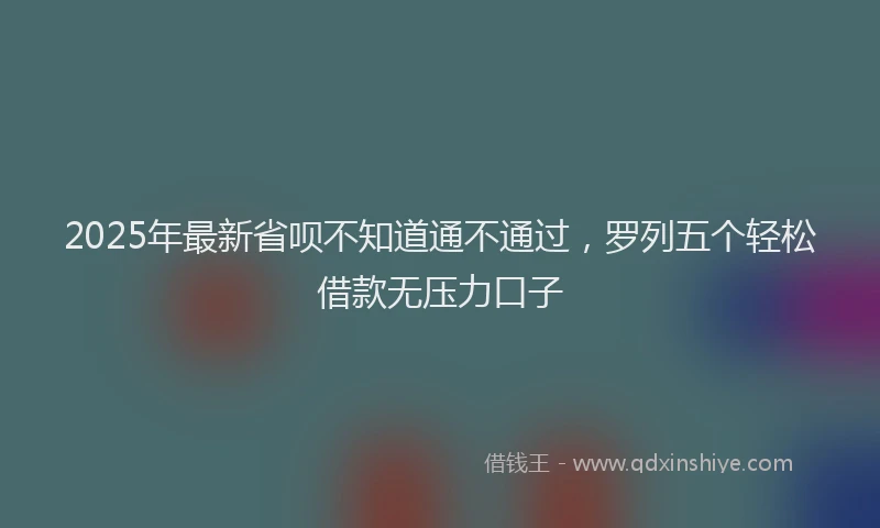2025年最新省呗不知道通不通过，罗列五个轻松借款无压力口子
