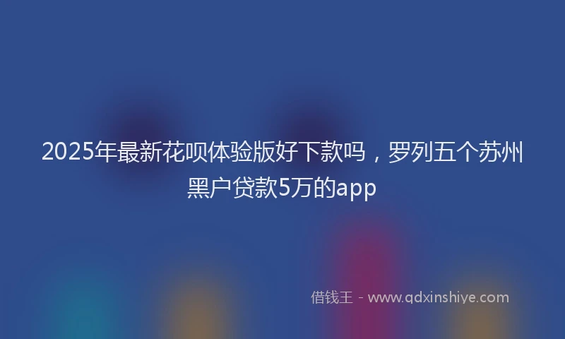 2025年最新花呗体验版好下款吗，罗列五个苏州黑户贷款5万的app
