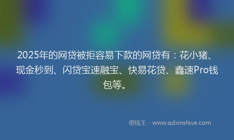 2025年的网贷被拒容易下款的网贷有：花小猪、现金秒到、闪贷宝速融宝、快易花贷、鑫速Pro钱包等。