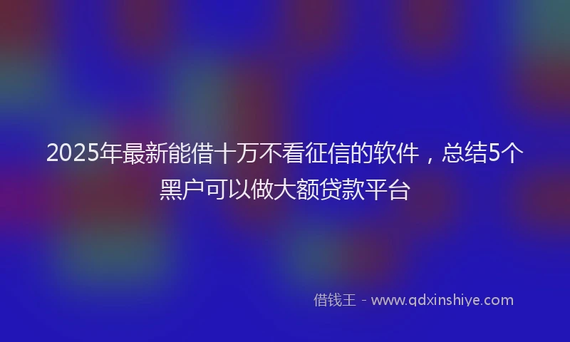 2025年最新能借十万不看征信的软件，总结5个黑户可以做大额贷款平台