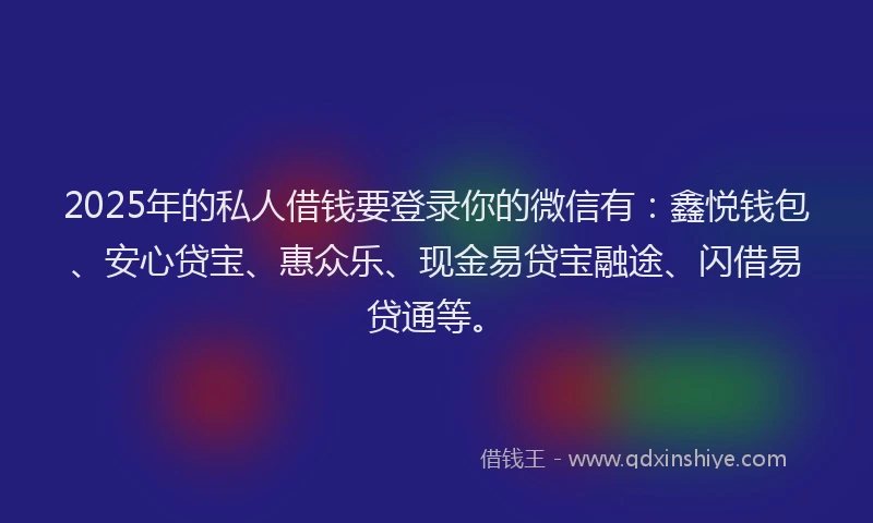 2025年的私人借钱要登录你的微信有：鑫悦钱包、安心贷宝、惠众乐、现金易贷宝融途、闪借易贷通等。