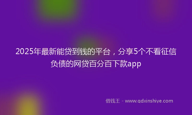 2025年最新能贷到钱的平台，分享5个不看征信负债的网贷百分百下款app