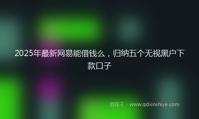2025年最新网易能借钱么，归纳五个无视黑户下款口子
