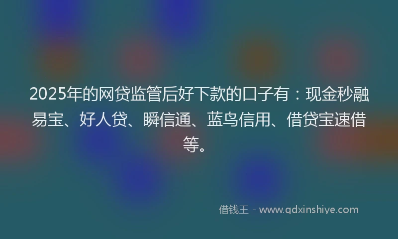 2025年的网贷监管后好下款的口子有：现金秒融易宝、好人贷、瞬信通、蓝鸟信用、借贷宝速借等。