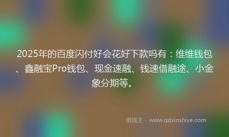 2025年的百度闪付好会花好下款吗有：维维钱包、鑫融宝Pro钱包、现金速融、钱速借融途、小金象分期等。