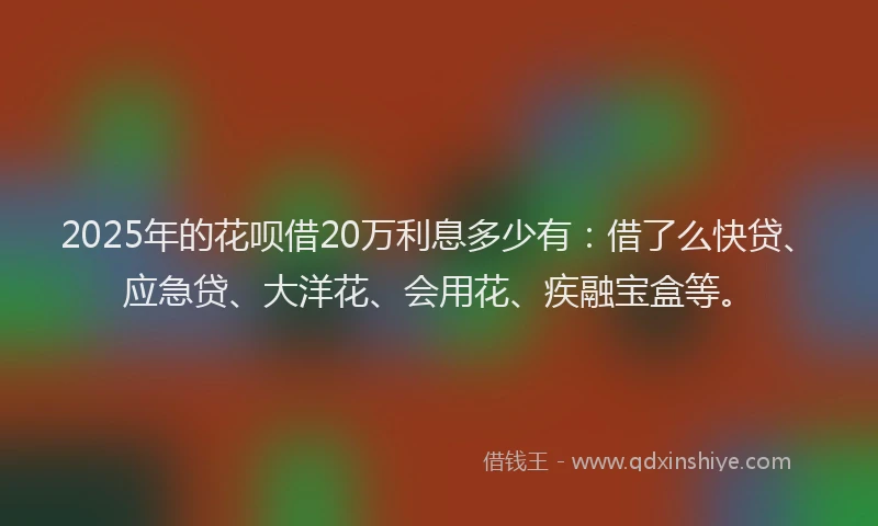 2025年的花呗借20万利息多少有：借了么快贷、应急贷、大洋花、会用花、疾融宝盒等。