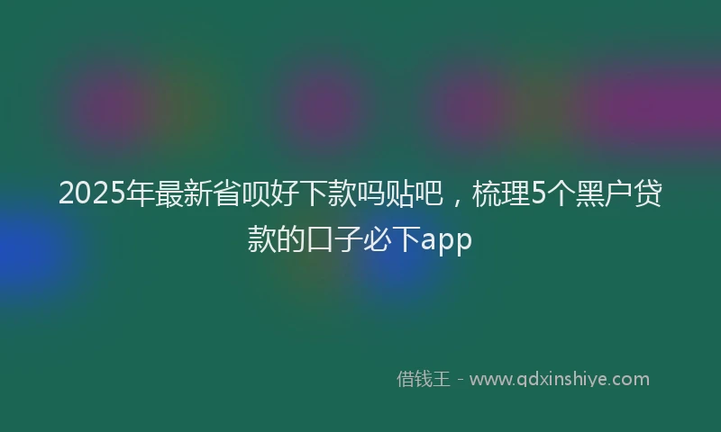 2025年最新省呗好下款吗贴吧，梳理5个黑户贷款的口子必下app