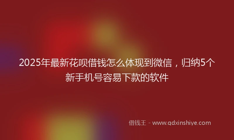 2025年最新花呗借钱怎么体现到微信，归纳5个新手机号容易下款的软件