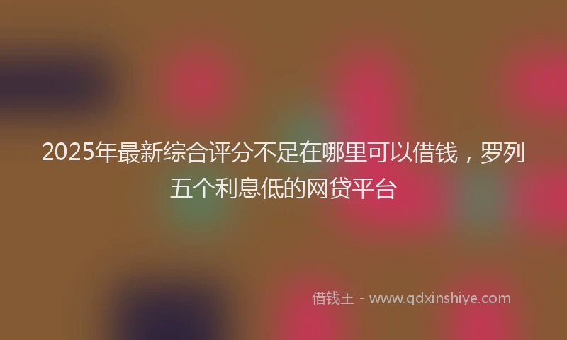 2025年最新综合评分不足在哪里可以借钱，罗列五个利息低的网贷平台