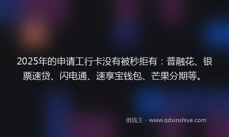 2025年的申请工行卡没有被秒拒有：普融花、银票速贷、闪电通、速享宝钱包、芒果分期等。
