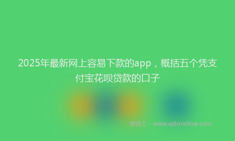 2025年最新网上容易下款的app，概括五个凭支付宝花呗贷款的口子