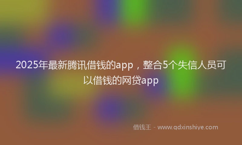 2025年最新腾讯借钱的app，整合5个失信人员可以借钱的网贷app
