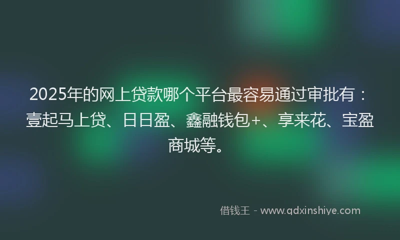 2025年的网上贷款哪个平台最容易通过审批有：壹起马上贷、日日盈、鑫融钱包+、享来花、宝盈商城等。