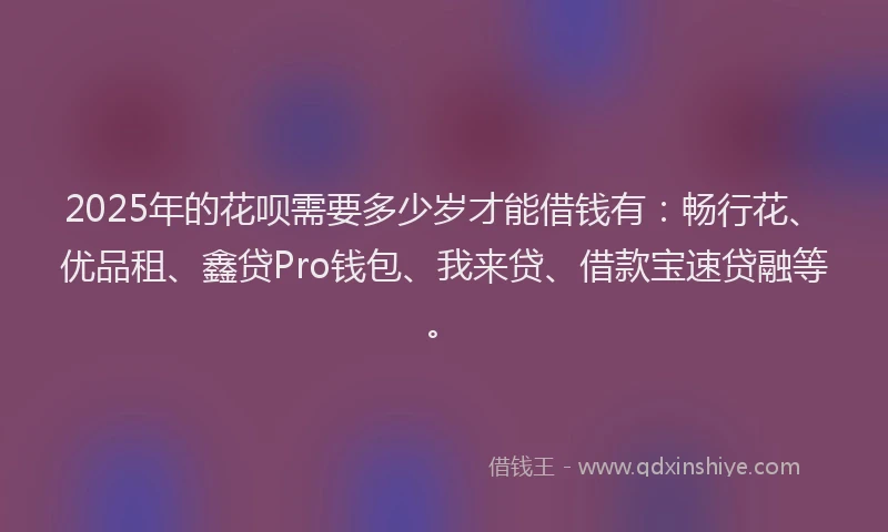 2025年的花呗需要多少岁才能借钱有：畅行花、优品租、鑫贷Pro钱包、我来贷、借款宝速贷融等。
