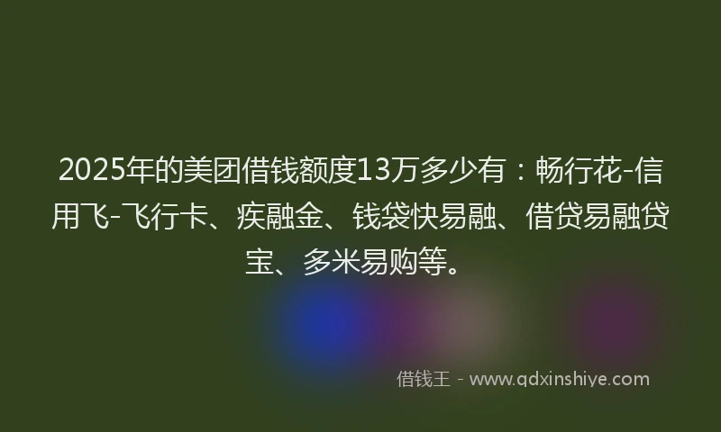 2025年的美团借钱额度13万多少有：畅行花-信用飞-飞行卡、疾融金、钱袋快易融、借贷易融贷宝、多米易购等。