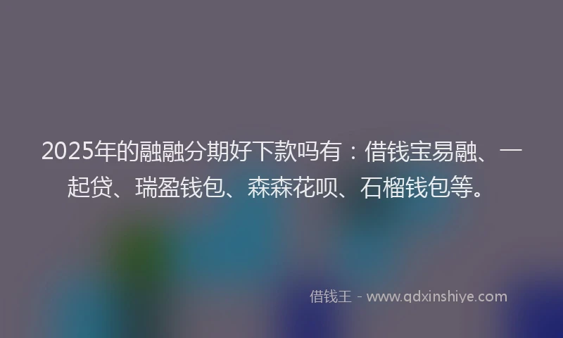 2025年的融融分期好下款吗有：借钱宝易融、一起贷、瑞盈钱包、森森花呗、石榴钱包等。