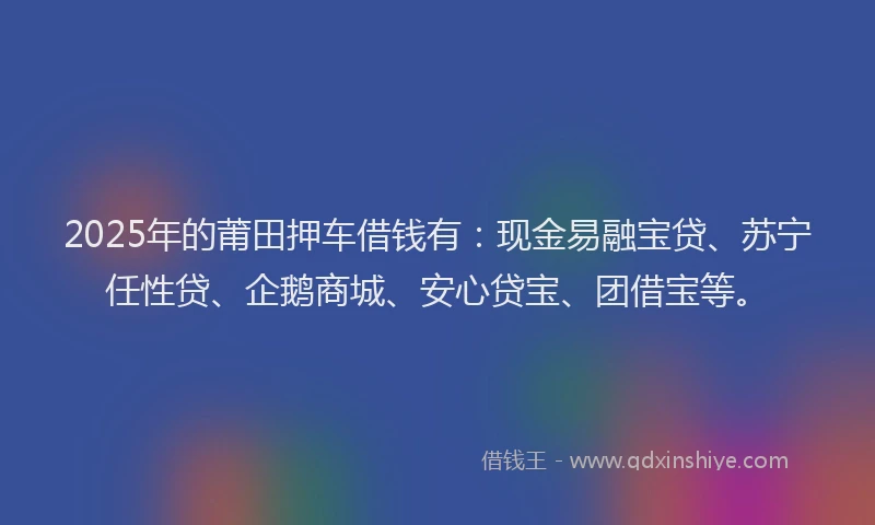2025年的莆田押车借钱有：现金易融宝贷、苏宁任性贷、企鹅商城、安心贷宝、团借宝等。