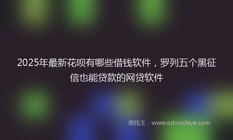 2025年最新花呗有哪些借钱软件，罗列五个黑征信也能贷款的网贷软件