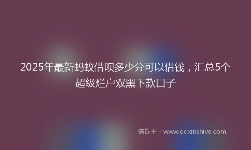 2025年最新蚂蚁借呗多少分可以借钱，汇总5个超级烂户双黑下款口子