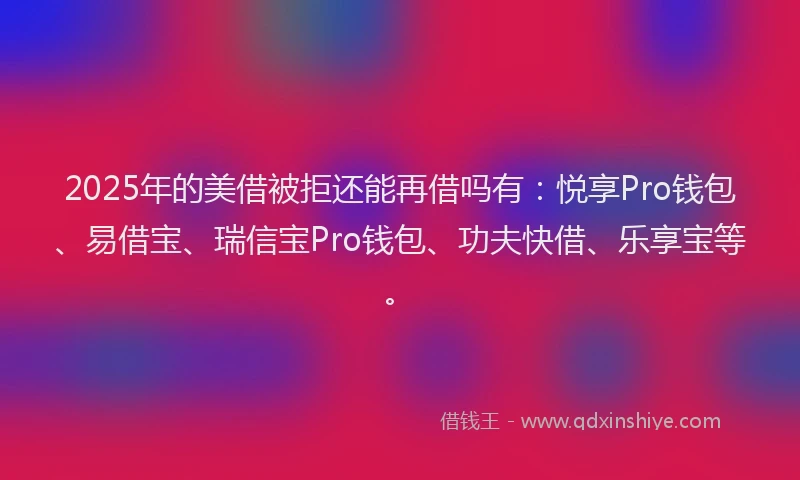 2025年的美借被拒还能再借吗有：悦享Pro钱包、易借宝、瑞信宝Pro钱包、功夫快借、乐享宝等。