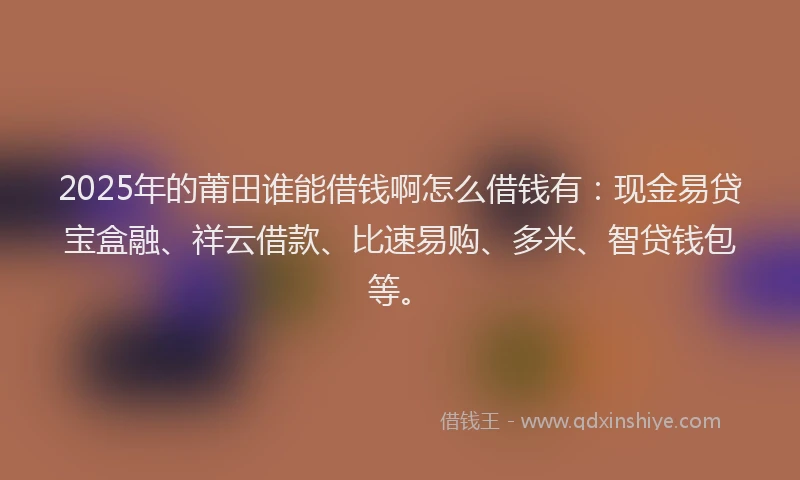 2025年的莆田谁能借钱啊怎么借钱有：现金易贷宝盒融、祥云借款、比速易购、多米、智贷钱包等。