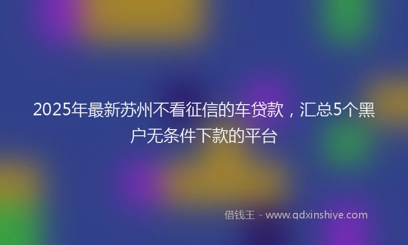 2025年最新苏州不看征信的车贷款，汇总5个黑户无条件下款的平台