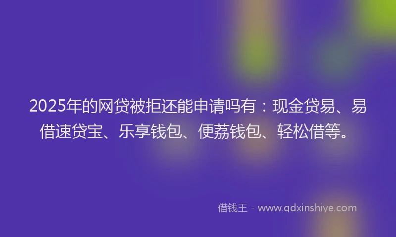 2025年的网贷被拒还能申请吗有：现金贷易、易借速贷宝、乐享钱包、便荔钱包、轻松借等。