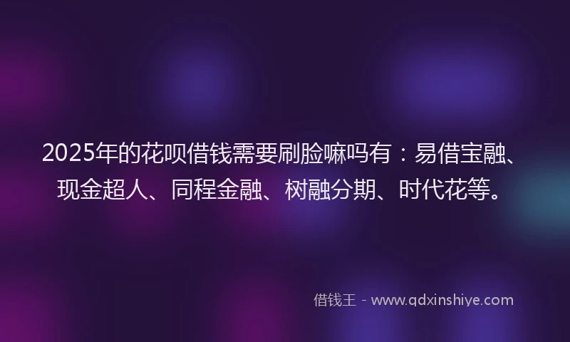 2025年的花呗借钱需要刷脸嘛吗有：易借宝融、现金超人、同程金融、树融分期、时代花等。