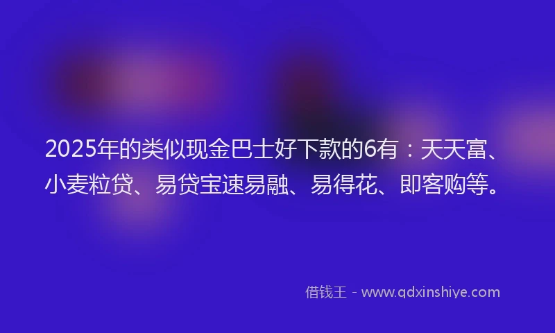 2025年的类似现金巴士好下款的6有：天天富、小麦粒贷、易贷宝速易融、易得花、即客购等。