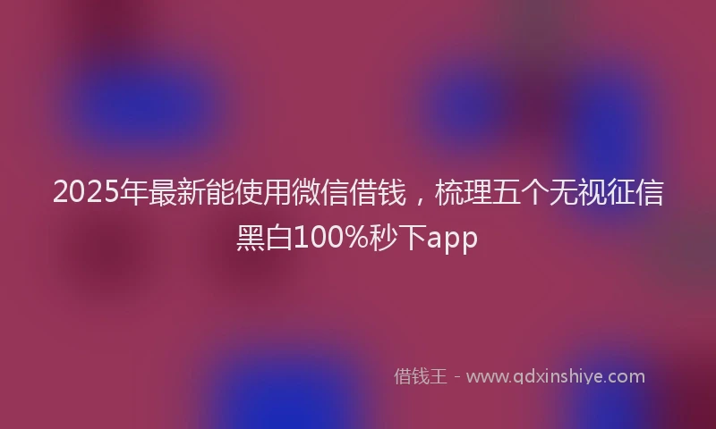 2025年最新能使用微信借钱，梳理五个无视征信黑白100%秒下app