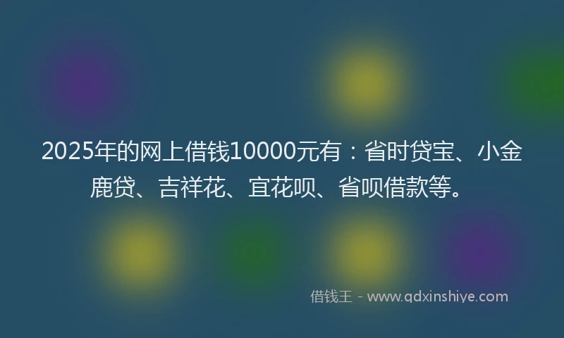 2025年的网上借钱10000元有：省时贷宝、小金鹿贷、吉祥花、宜花呗、省呗借款等。