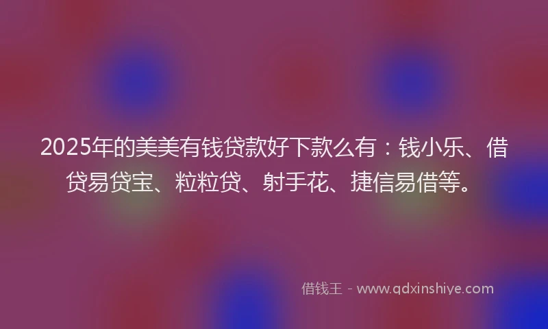 2025年的美美有钱贷款好下款么有：钱小乐、借贷易贷宝、粒粒贷、射手花、捷信易借等。
